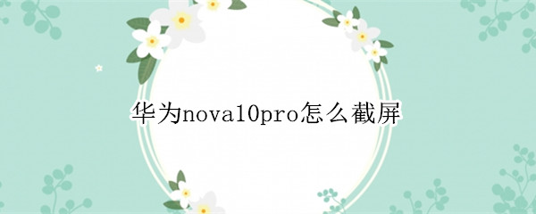 华为nova10pro怎么屏幕截图 屏幕截图功能操作教程