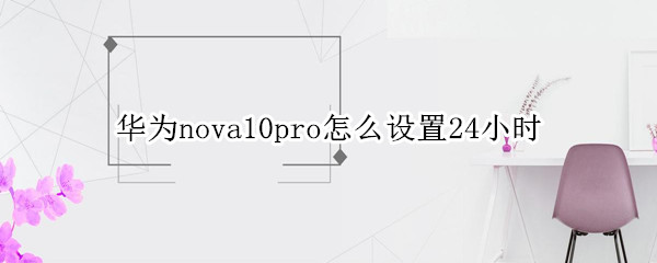 华为nova10pro时间24小时制怎么设置 24小时制设置方法