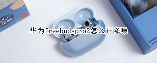 华为freebudspro2怎么设置降噪模式 设置降噪模式方法介绍