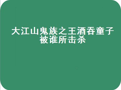 大江山鬼族之王酒吞童子被谁所击杀（大江山鬼族之王酒吞童子被谁所伤）