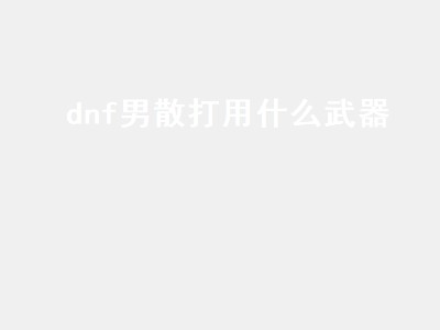 dnf男散打用什么武器（dnf男散打用什么武器最好）