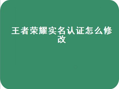 王者荣耀实名认证怎么修改（王者荣耀实名认证怎么修改qq实名认证修改教程）