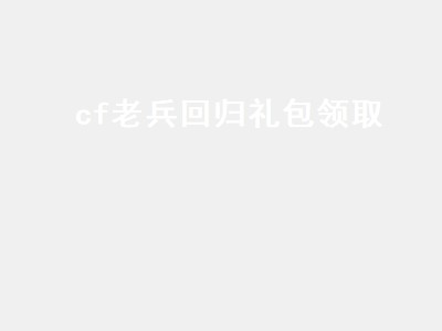 cf老兵回归礼包领取（cf老兵回归礼包领取2021）