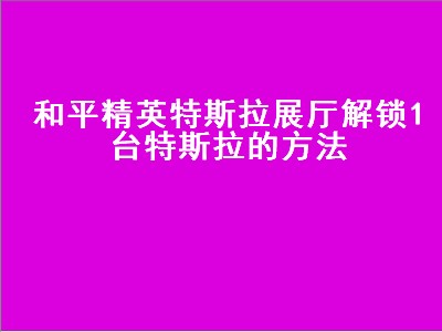 和平精英特斯拉展厅解锁1台特斯拉的方法（和平精英特斯拉展示大厅）