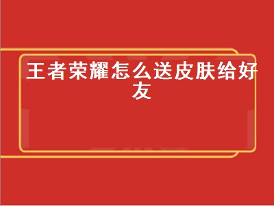 王者荣耀怎么送皮肤给好友（王者荣耀怎么送皮肤给好友的条件）