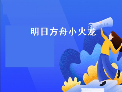 明日方舟小火龙资料（明日方舟小火龙资料攻略）