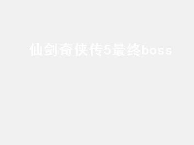 仙剑奇侠传5最终boss（仙剑奇侠传5最终boss是谁）