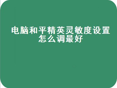 电脑和平精英灵敏度设置怎么调最好（电脑的和平精英灵敏度怎么调最好）