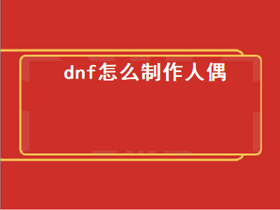 dnf怎么制作人偶（Dnf怎么制作人偶）