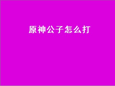 原神公子怎么打（原神公子怎么打出高伤害）