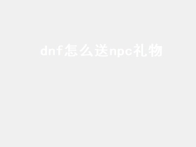 dnf怎么送npc礼物（DNF怎么送NPC礼物）